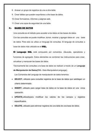 8. Anexar un grupo de registros de una a otra tabla.

       9. Crear tablas que pueden exportarse a otra base de datos.

       10. Crear formularios, informes y páginas web.

       11. Crear una copia de seguridad de una tabla.

II.-      BASES DE DATOS

        Una consulta es el método para acceder a los datos en las bases de datos.

        Con las consultas se puede modificar, borrar, mostrar y agregar datos en una base

        de datos. Para esto se utiliza un lenguaje de consultas. El lenguaje de consultas a

        base de datos más utilizado es el SQL.

        El Lenguaje SQL está compuesto por comandos, cláusulas, operadores y

        funciones de agregado. Estos elementos se combinen las instrucciones para crear,

        actualizar y manipular las bases de datos.

        Técnicamente las consultas a la base de datos se realizan a través de un Lenguaje

        de Manipulación de Datos(DML- Data ManipulationLanguage).

          Los Comandos del Lenguaje de manipulación de datos tenemos:

          SELECT, utilizado para consultar registros de la base de datos que satisfagan un

          criterio determinado.

          INSERT, utilizado para cargar lotes de datos en la base de datos en una única

          operación.

          UPDATE,utilizadopara     modificar   los   valores   de   los   campos   y   registros

          especificados.

          DELETE, utilizado para eliminar registros de una tabla de una base de datos.
 