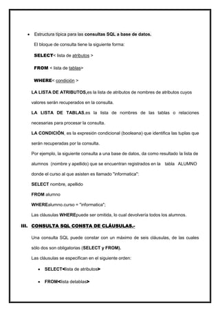 Estructura típica para las consultas SQL a base de datos.

    El bloque de consulta tiene la siguiente forma:

    SELECT< lista de atributos >

    FROM < lista de tablas>

    WHERE< condición >

   LA LISTA DE ATRIBUTOS,es la lista de atributos de nombres de atributos cuyos

   valores serán recuperados en la consulta.

   LA LISTA DE TABLAS,es la lista de nombres de las tablas o relaciones

   necesarias para procesar la consulta.

   LA CONDICIÓN, es la expresión condicional (booleana) que identifica las tuplas que

   serán recuperadas por la consulta.

   Por ejemplo, la siguiente consulta a una base de datos, da como resultado la lista de

   alumnos (nombre y apellido) que se encuentran registrados en la tabla ALUMNO

   donde el curso al que asisten es llamado "informatica":

   SELECT nombre, apellido

   FROM alumno

   WHEREalumno.curso = "informatica";

   Las cláusulas WHEREpuede ser omitida, lo cual devolvería todos los alumnos.

III. CONSULTA SQL CONSTA DE CLÁUSULAS.-

   Una consulta SQL puede constar con un máximo de seis cláusulas, de las cuales

   sólo dos son obligatorias (SELECT y FROM).

   Las cláusulas se especifican en el siguiente orden:

         SELECT<lista de atributos>

         FROM<lista detablas>
 