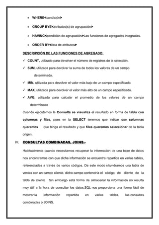 WHERE<condición>

            GROUP BYE<atributos(s) de agrupación>

            HAVING<condición de agrupación>Las funciones de agregados integradas.

            ORDER BY<lista de atributos>

      DESCRIPCIÓN DE LAS FUNCIONES DE AGREGADO:

       COUNT, utilizado para devolver el número de registros de la selección.

       SUM, utilizada para devolver la suma de todos los valores de un campo

                determinado.

       MIN, utilizada para devolver el valor más bajo de un campo especificado.

       MAX, utilizada para devolver el valor más alto de un campo especificado.

       AVG, utilizada para calcular el promedio de los valores de un campo

           determinado

      Cuando ejecutamos la Consulta se visualiza el resultado en forma de tabla con

      columnas y filas, pues en la SELECT tenemos que indicar que columnas

      queremos        que tenga el resultado y que filas queremos seleccionar de la tabla

      origen.

IV.   CONSULTAS COMBINADAS, JOINS.-

      Habitualmente cuando necesitamos recuperar la información de una base de datos

      nos encontramos con que dicha información se encuentra repartida en varias tablas,

      referenciadas a través de varios códigos. De este modo situviéramos una tabla de

      ventas con un campo cliente, dicho campo contendría el código del cliente de la

      tabla de cliente. Sin embargo está forma de almacenar la información no resulta

      muy útil a la hora de consultar los datos.SQL nos proporciona una forma fácil de

      mostrar la      información    repartida   en     varias    tablas,   las consultas

      combinadas o JOINS.
 