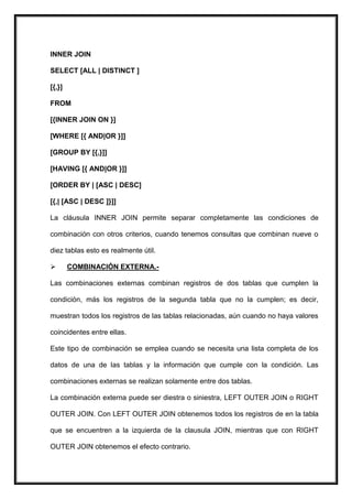 INNER JOIN

SELECT [ALL | DISTINCT ]

[{,}]

FROM

[{INNER JOIN ON }]

[WHERE [{ AND|OR }]]

[GROUP BY [{,}]]

[HAVING [{ AND|OR }]]

[ORDER BY | [ASC | DESC]

[{,| [ASC | DESC ]}]]

La cláusula INNER JOIN permite separar completamente las condiciones de

combinación con otros criterios, cuando tenemos consultas que combinan nueve o

diez tablas esto es realmente útil.

       COMBINACIÓN EXTERNA.-

Las combinaciones externas combinan registros de dos tablas que cumplen la

condición, más los registros de la segunda tabla que no la cumplen; es decir,

muestran todos los registros de las tablas relacionadas, aún cuando no haya valores

coincidentes entre ellas.

Este tipo de combinación se emplea cuando se necesita una lista completa de los

datos de una de las tablas y la información que cumple con la condición. Las

combinaciones externas se realizan solamente entre dos tablas.

La combinación externa puede ser diestra o siniestra, LEFT OUTER JOIN o RIGHT

OUTER JOIN. Con LEFT OUTER JOIN obtenemos todos los registros de en la tabla

que se encuentren a la izquierda de la clausula JOIN, mientras que con RIGHT

OUTER JOIN obtenemos el efecto contrario.
 