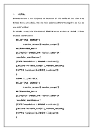        UNIÓN.-

Permite unir dos o más conjuntos de resultados en uno detrás del otro como si se

tratase de una única tabla. De este modo podemos obtener los registros de más de

una tabla "unidos".

La sintaxis corresponde a la de varias SELECT unidas a través de UNION, como se

muestra a continuación:

    SELECT [ALL | DISTINCT ]

             <nombre_campo> [{,<nombre_campo>}]

    FROM <nombre_tabla>

    [{LEFT|RIGHT OUTER JOIN <nombre_tabla> ON

    <condicion_combinacion>}]

    [WHERE <condicion> [{ AND|OR <condicion>}]]

    [GROUP BY <nombre_campo> [{,<nombre_campo>}]]

    [HAVING <condicion>[{ AND|OR <condicion>}]]

    {

    UNION [ALL | DISTINCT ]

    SELECT [ALL | DISTINCT ]

             <nombre_campo> [{,<nombre_campo>}]

    FROM <nombre_tabla>

    [{LEFT|RIGHT OUTER JOIN <nombre_tabla> ON

    <condicion_combinacion>}]

    [WHERE <condicion> [{ AND|OR <condicion>}]]

    [GROUP BY <nombre_campo> [{,<nombre_campo>}]]

    [HAVING <condicion>[{ AND|OR <condicion>}]]

    }
 