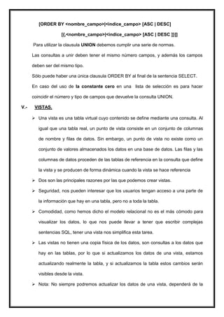 [ORDER BY <nombre_campo>|<indice_campo> [ASC | DESC]

                     [{,<nombre_campo>|<indice_campo> [ASC | DESC ]}]]

      Para utilizar la clausula UNION debemos cumplir una serie de normas.

      Las consultas a unir deben tener el mismo número campos, y además los campos

      deben ser del mismo tipo.

      Sólo puede haber una única clausula ORDER BY al final de la sentencia SELECT.

      En caso del uso de la constante cero en una lista de selección es para hacer

      coincidir el número y tipo de campos que devuelve la consulta UNION.

V.-    VISTAS.

       Una vista es una tabla virtual cuyo contenido se define mediante una consulta. Al

         igual que una tabla real, un punto de vista consiste en un conjunto de columnas

         de nombre y filas de datos. Sin embargo, un punto de vista no existe como un

         conjunto de valores almacenados los datos en una base de datos. Las filas y las

         columnas de datos proceden de las tablas de referencia en la consulta que define

         la vista y se producen de forma dinámica cuando la vista se hace referencia

       Dos son las principales razones por las que podemos crear vistas.

       Seguridad, nos pueden interesar que los usuarios tengan acceso a una parte de

         la información que hay en una tabla, pero no a toda la tabla.

       Comodidad, como hemos dicho el modelo relacional no es el más cómodo para

         visualizar los datos, lo que nos puede llevar a tener que escribir complejas

         sentencias SQL, tener una vista nos simplifica esta tarea.

       Las vistas no tienen una copia física de los datos, son consultas a los datos que

         hay en las tablas, por lo que si actualizamos los datos de una vista, estamos

         actualizando realmente la tabla, y si actualizamos la tabla estos cambios serán

         visibles desde la vista.

       Nota: No siempre podremos actualizar los datos de una vista, dependerá de la
 