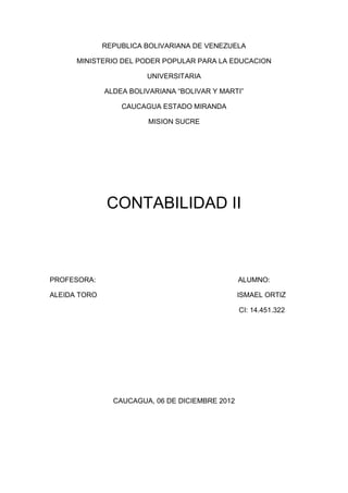 REPUBLICA BOLIVARIANA DE VENEZUELA

      MINISTERIO DEL PODER POPULAR PARA LA EDUCACION

                        UNIVERSITARIA

              ALDEA BOLIVARIANA “BOLIVAR Y MARTI”

                  CAUCAGUA ESTADO MIRANDA

                         MISION SUCRE




               CONTABILIDAD II



PROFESORA:                                       ALUMNO:

ALEIDA TORO                                      ISMAEL ORTIZ

                                                 CI: 14.451.322




                CAUCAGUA, 06 DE DICIEMBRE 2012
 