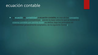 ecuación contable
 La ecuación de contabilidad, o ecuación contable, es uno de los conceptos
fundamentales en contabilidad,1 siendo la base sobre la que se sustenta el
sistema contable por partida doble; se define, bajo los principios de
contabilidad generalmente aceptados, de la siguiente forma:2
 