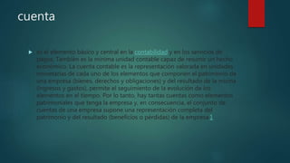 cuenta
 es el elemento básico y central en la contabilidad y en los servicios de
pagos. También es la mínima unidad contable capaz de resumir un hecho
económico. La cuenta contable es la representación valorada en unidades
monetarias de cada uno de los elementos que componen el patrimonio de
una empresa (bienes, derechos y obligaciones) y del resultado de la misma
(ingresos y gastos), permite el seguimiento de la evolución de los
elementos en el tiempo. Por lo tanto, hay tantas cuentas como elementos
patrimoniales que tenga la empresa y, en consecuencia, el conjunto de
cuentas de una empresa supone una representación completa del
patrimonio y del resultado (beneficios o pérdidas) de la empresa.1
 
