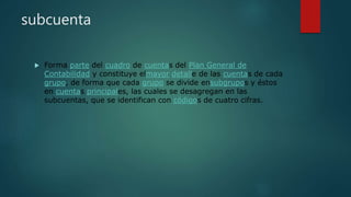 subcuenta
 Forma parte del cuadro de cuentas del Plan General de
Contabilidad y constituye elmayor detalle de las cuentas de cada
grupo, de forma que cada grupo se divide ensubgrupos y éstos
en cuentas principales, las cuales se desagregan en las
subcuentas, que se identifican con códigos de cuatro cifras.
 