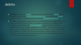 debito
 El débito se refiere al dinero que ya es de la propiedad del cliente, quien
dispone de él en una cuenta corriente bancaria, al contrario del crédito,
donde el dinero utilizado es prestado por la institución bancaria.
 El débito contable es una de las dos características de toda aplicación a los
libros siendo el crédito el otro. Un débito se refleja en el "debe" y son
cuentas por naturaleza delactivo contable y debe de estar siempre
acompañado de un crédito reflejado en el "haber" que puede ser, o en el
pasivo, o en el patrimonio. Existen dos tipos de naturalezas contables en
las cuentas, las cuentas de naturaleza deudora (todas aquellas que van en
el débito) y las cuentas de naturaleza acreedora (todas aquellas que van en
el crédito). Referirse a las cuentas "T".
 
