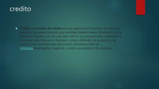 credito
 Crédito o contrato de crédito es una operación financiera donde una
persona (acreedor) presta una cantidad determinada de dinero a otra
persona (deudor), en la cual, este último se compromete a devolver la
cantidad solicitada en el tiempo o plazo definido de acuerdo a las
condiciones establecidas para dicho préstamo más los
interesesdevengados, seguros y costos asociados si los hubiera.
 