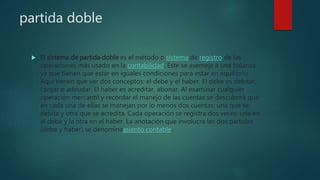 partida doble
 El sistema de partida doble es el método o sistema de registro de las
operaciones más usado en la contabilidad. Este se asemeja a una balanza,
ya que tienen que estar en iguales condiciones para estar en equilibrio.
Aquí tienen que ver dos conceptos: el debe y el haber. El debe es debitar,
cargar o adeudar. El haber es acreditar, abonar. Al examinar cualquier
operación mercantil y recordar el manejo de las cuentas se descubrirá que
en cada una de ellas se manejan por lo menos dos cuentas: una que se
debita y otra que se acredita. Cada operación se registra dos veces: una en
el debe y la otra en el haber. La anotación que involucra las dos partidas
(debe y haber) se denominaasiento contable.
 