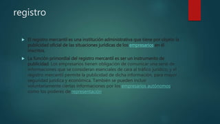 registro
 El registro mercantil es una institución administrativa que tiene por objeto la
publicidad oficial de las situaciones jurídicas de los empresarios en él
inscritos.
 La función primordial del registro mercantil es ser un instrumento de
publicidad. Los empresarios tienen obligación de comunicar una serie de
informaciones que se consideran esenciales de cara al tráfico jurídico, y el
registro mercantil permite la publicidad de dicha información, para mayor
seguridad jurídica y económica. También se pueden incluir
voluntariamente ciertas informaciones por los empresarios autónomos,
como los poderes de representación.
 