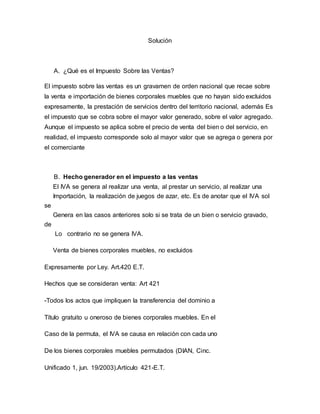 Solución 
A. ¿Qué es el Impuesto Sobre las Ventas? 
El impuesto sobre las ventas es un gravamen de orden nacional que recae sobre 
la venta e importación de bienes corporales muebles que no hayan sido excluidos 
expresamente, la prestación de servicios dentro del territorio nacional, además Es 
el impuesto que se cobra sobre el mayor valor generado, sobre el valor agregado. 
Aunque el impuesto se aplica sobre el precio de venta del bien o del servicio, en 
realidad, el impuesto corresponde solo al mayor valor que se agrega o genera por 
el comerciante 
B. Hecho generador en el impuesto a las ventas 
El IVA se genera al realizar una venta, al prestar un servicio, al realizar una 
Importación, la realización de juegos de azar, etc. Es de anotar que el IVA sol 
se 
Genera en las casos anteriores solo si se trata de un bien o servicio gravado, 
de 
Lo contrario no se genera IVA. 
Venta de bienes corporales muebles, no excluidos 
Expresamente por Ley. Art.420 E.T. 
Hechos que se consideran venta: Art 421 
-Todos los actos que impliquen la transferencia del dominio a 
Título gratuito u oneroso de bienes corporales muebles. En el 
Caso de la permuta, el IVA se causa en relación con cada uno 
De los bienes corporales muebles permutados (DIAN, Cinc. 
Unificado 1, jun. 19/2003).Artículo 421-E.T. 
 