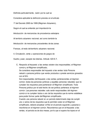 Definida particularmente, razón por la cual se 
Considera aplicable la definición prevista en el artículo 
1º del Decreto 2685 de 1999 (Régimen Aduanero), 
Según el cual se entiende por importación la 
Introducción de mercancías de procedencia extranjera 
Al territorio aduanero nacional, así como también la 
Introducción de mercancías procedentes de las zonas 
Francas, al resto del territorio aduanero nacional. 
4. Circulación, venta u operaciones de juegos de 
Suerte y azar, excepto las loterías. Artículo 420 E.T. 
C. Respecto al Impuesto a las ventas existen dos responsables; el Régimen 
común y el Régimen simplificado. 
Se considera responsable del impuesto a las ventas toda Persona 
natural o persona jurídica que venda productos o preste servicios gravados 
con el IVA. 
Son responsables del Impuesto a las ventas pertenecientes al régimen 
común, todas las personas jurídicas y aquellas personas naturales que no 
cumplan los requisitos para pertenecer el Régimen simplificado. Toda 
Persona jurídica por el solo hecho de ser jurídica pertenece al régimen 
común. Las personas naturales solo serán responsables del régimen 
común si no cumplen todos o uno de los requisitos que la norma establece 
para poder formar parte del Régimen simplificado. 
Cuando una persona natural en un periodo determinado deje de cumplir 
uno o varios de los requisitos que le permiten estar en el Régimen 
simplificado, deberá actualizar el Rut en el periodo siguiente y pasarse o 
inscribirse en el régimen común. Recordemos que en el Impuesto a las 
ventas, el periodo es de dos meses, por lo que si supera los topes en el 
 