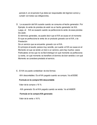periodo 4, en el periodo 5 ya debe ser responsable del régimen común y 
cumplir con todas sus obligaciones. 
D. La acusación del IVA sucede cuando se consuma el hecho generador. Por 
Ejemplo, la venta de prendas de vestir es un hecho generador de IVA, 
Luego, el IVA se causará cuando se perfeccione la venta de esas prendas 
De vestir. 
En términos generales, se puede decir que el IVA se causa en el momento 
En que se perfecciona la venta de un producto gravado con el IVA, o la 
Prestación 
De un servicio que se encuentra gravado con el IVA. 
En principio el asunto parece muy sencillo, por cuanto el IVA se causa en el 
Momento en que se vende un bien o un servicio, pero hay muchos casos 
Particulares en los que no es fácil distinguir en qué momento se perfecciona 
La venta, en qué momento se transfiere el dominio de bien vendido o en qué 
Momento se considera prestado el servicio. 
E. El IVA se puede contabilizar de dos formas: 
-IVA descontables: Es el IVA pagado cuando se compra. Va al DEBE 
Formula en la compra IVA descontable 
Valor de la compra x 16 % 
-IVA generado: Es el IVA pagado cuando se vende. Va al HABER 
Formula en la compra IVA generado 
Valor de la venta x 16 % 
 