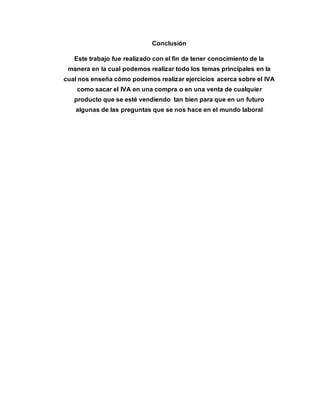 Conclusión 
Este trabajo fue realizado con el fin de tener conocimiento de la 
manera en la cual podemos realizar todo los temas principales en la 
cual nos enseña cómo podemos realizar ejercicios acerca sobre el IVA 
como sacar el IVA en una compra o en una venta de cualquier 
producto que se esté vendiendo tan bien para que en un futuro 
algunas de las preguntas que se nos hace en el mundo laboral 
 