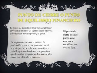El punto de equilibrio sirve para determinar
el volumen mínimo de ventas que la empresa
debe realizar para no perder, ni ganar.
Es importante conocer el mínimo de
producción y ventas que garantice que el
negocio puede cancelar sus costos fijos y
variables y, todos los demás compromisos
que demanden erogaciones de efectivo, a los
cuales está obligado el negocio.
El punto de
cierre es aquel
punto en el
cual no se
considera los
costos fijos.
 