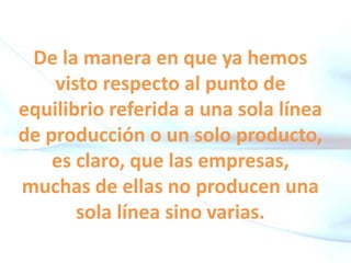 De la manera en que ya hemos
visto respecto al punto de
equilibrio referida a una sola línea
de producción o un solo producto,
es claro, que las empresas,
muchas de ellas no producen una
sola línea sino varias.
 
