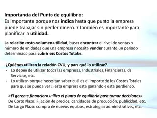 Importancia del Punto de equilibrio:
Es importante porque nos indica hasta que punto la empresa
puede trabajar sin perder dinero. Y también es importante para
planificar la utilidad.
La relación costo-volumen-utilidad, busca encontrar el nivel de ventas o
número de unidades que una empresa necesita vender durante un periodo
determinado para cubrir sus Costos Totales.
¿Quiénes utilizan la relación CVU, y para qué lo utilizan?
- Lo deben de utilizar todas las empresas, Industriales, Financieras, de
Servicios, etc.
- Lo utilizan porque necesitan saber cuál es el importe de los Costos Totales
para que se pueda ver si esta empresa esta ganando o esta perdiendo.
«El gerente financiero utiliza el punto de equilibrio para tomar decisiones»
De Corto Plazo: Fijación de precios, cantidades de producción, publicidad, etc.
De Largo Plazo: compra de nuevos equipos, estrategias administrativas, etc.
 
