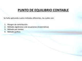 PUNTO DE EQUILIBRIO CONTABLE
Se halla aplicando cuatro métodos diferentes, los cuáles son:
1. Margen de contribución.
2. Método algebraico o de ecuaciones (matemática).
3. Método por tanteo.
4. Método gráfico.
 