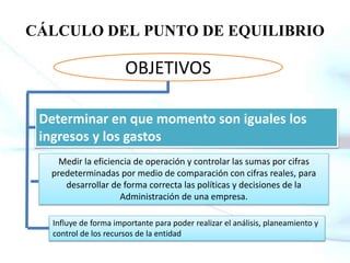CÁLCULO DEL PUNTO DE EQUILIBRIO
OBJETIVOS
Medir la eficiencia de operación y controlar las sumas por cifras
predeterminadas por medio de comparación con cifras reales, para
desarrollar de forma correcta las políticas y decisiones de la
Administración de una empresa.
Influye de forma importante para poder realizar el análisis, planeamiento y
control de los recursos de la entidad
Determinar en que momento son iguales los
ingresos y los gastos
 