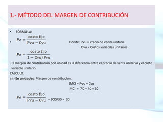 1.- MÉTODO DEL MARGEN DE CONTRIBUCIÓN
• FÓRMULA:
• Donde: Pvu = Precio de venta unitaria
Cvu = Costos variables unitarios
. El margen de contribución por unidad es la diferencia entre el precio de venta unitario y el costo
variable unitario.
CÁLCULO:
a).- En unidades: Margen de contribución.
(MC) = Pvu – Cvu
MC = 70 – 40 = 30
= 900/30 = 30
 