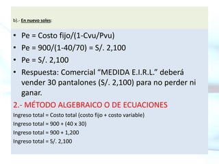 b).- En nuevo soles:
• Pe = Costo fijo/(1-Cvu/Pvu)
• Pe = 900/(1-40/70) = S/. 2,100
• Pe = S/. 2,100
• Respuesta: Comercial “MEDIDA E.I.R.L.” deberá
vender 30 pantalones (S/. 2,100) para no perder ni
ganar.
2.- MÉTODO ALGEBRAICO O DE ECUACIONES
Ingreso total = Costo total (costo fijo + costo variable)
Ingreso total = 900 + (40 x 30)
Ingreso total = 900 + 1,200
Ingreso total = S/. 2,100
 