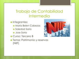 Trabajo de Contabilidad
             Intermedia
 Integrantes:
     Maria Belen Cabezas
     Soledad Soria
     Jose Soria
 Curso: Tercero B
 Tema: Patrimonio y reservas
  (NIIF)
 