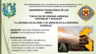 DOCENTE: WALTER TORRES PACHAS
CURSO: CONTABILIDAD MINERA
INTEGRANTES:
- PAHUARA PICHIHUA MARICELA
- OSCCO JUNCO ROSALINDA
- MEDINA MONTALVO LINETTE YADIRA
- YUPANQUI CCAHUANA CLIMER
- TORRES PUGA ROLANDO
“Año del Bicentenario, de la consolidación de nuestra Independencia, y de la
conmemoración de las heroicas batallas de Junín y Ayacucho”
UNIVERSIDAD TECNOLÓGICA DE LOS
ANDES.
“FACULTAD DE CIENCIAS JURIDICAS,
CONTABLES Y SOCIALES”
“LA MINERIA EN EL PERU Y SU IMPACTO EN LA ECONOMIA
NACIONAL”
 