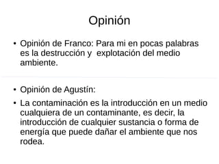 Opinión
● Opinión de Franco: Para mi en pocas palabras
es la destrucción y explotación del medio
ambiente.
● Opinión de Agustín:
● La contaminación es la introducción en un medio
cualquiera de un contaminante, es decir, la
introducción de cualquier sustancia o forma de
energía que puede dañar el ambiente que nos
rodea.
 