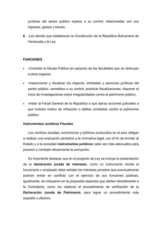 jurídicas del sector publico sujetos a su control, relacionadas con sus
ingresos, gastos y bienes.
6. -Las demás que establezcan la Constitución de la República Bolivariana de
Venezuela y la Ley.
FUNCIONES
• -Controlar la Deuda Pública sin perjuicio de las facultades que se atribuyan
a otros órganos.
• -Inspeccionar y fiscalizar los órganos, entidades y personas jurídicas del
sector público, sometidos a su control, practicar fiscalizaciones; disponer el
inicio de investigaciones sobre irregularidades contra el patrimonio público.
• -Instar al Fiscal General de la República a que ejerza acciones judiciales a
que hubiera motivo de infracción o delitos cometidos contra el patrimonio
público.
Instrumentos Jurídicos Fiscales
Los cambios sociales, económicos y políticos producidos en el país obligan
a realizar una evaluación periódica a la normativa legal, con el fin de brindar al
Estado y a la sociedad instrumentos jurídicos cada vez más adecuados para
prevenir y combatir eficazmente la corrupción.
Es importante destacar que en el proyecto de Ley se incluye la presentación
de la declaración jurada de intereses, como un instrumento donde el
funcionario o empleado debe señalar los intereses privados que eventualmente
podrían entrar en conflicto con el ejercicio de sus funciones públicas.
Igualmente, se incluyeron en la propuesta aspectos que atañen directamente a
la Contraloría, como los relativos al procedimiento de verificación de la
Declaración Jurada de Patrimonio, para lograr un procedimiento más
expedito y efectivo.
 