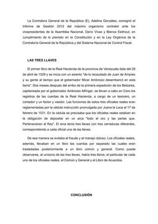 La Contralora General de la República (E), Adelina González, consignó el
Informe de Gestión 2012 del máximo organismo contralor ante los
vicepresidentes de la Asamblea Nacional, Darío Vivas y Blanca Eekhout, en
cumplimiento de lo previsto en la Constitución y en la Ley Orgánica de la
Contraloría General de la República y del Sistema Nacional de Control Fiscal.
LAS TRES LLAVES
El primer libro de la Real Hacienda de la provincia de Venezuela data del 29
de abril de 1529 y se inicia con un asiento "de lo recaudado de Juan de Ampíes
y su gente al tiempo que el gobernador Micer Ambrosio desembarcó en esta
tierra". Dos meses después del arribo de la primera expedición de los Belzares,
capitaneada por el gobernador Ambrosio Alfínger, se llevan a cabo en Coro los
registros de las cuentas de la Real Hacienda, a cargo de un tesorero, un
contador y un factor y veedor. Las funciones de estos tres oficiales reales eran
reglamentadas por la cédula instrucción promulgada por Juana la Loca el 17 de
febrero de 1531. En la cédula se precisaba que los oficiales reales estaban en
la obligación de depositar en un arca "todo el oro y las perlas que.
Pertenecieran al Rey". El arca tenía tres llaves con tres cerraduras diferentes,
correspondiendo a cada oficial una de las llaves.
De esa manera se evitaba el fraude y el manejo doloso. Los oficiales reales,
además, llevaban en un libro las cuentas por separado las cuales eran
trasladadas posteriormente a un libro común y general. Como puede
observarse, al unísono de las tres llaves, había tres libros; el particular de cada
uno de los oficiales reales, el Común y General y el Libro de Acuerdos.
CONCLUSIÓN
 