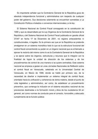 Es importante señalar que la Contraloría General de la República goza de
absoluta independencia funcional y administrativa con respecto de cualquier
poder del gobierno. Sus decisiones solamente se encuentran sometidas a La
Constitución Política a tratados o convenios internacionales y a la ley.
El Sistema Nacional de Control Fiscal consagrado en la constitución de
1999 y que es desarrollado por la Ley Orgánica de la Contraloría General de la
República y del Sistema Nacional de Control Fiscal publicada en gaceta oficial
37347 en fecha 17 de Diciembre de 2001, no registra antecedentes ni
constitucionales, ni legales. Es la primera vez que en la República se pretende
amalgamar en un sistema monolítico todo lo que es la estructura funcional del
control fiscal concentrando su poder en un órgano nacional que es el llamado a
ejercer la rectoría del mismo como lo es la Contraloría General de la República
y se ejerce sobre los órganos, estructuras y recursos que lo integran con la
finalidad de lograr la unidad de dirección de los sistemas y de los
procedimientos de control de una manera si se quiere centralista. Este sistema
nacional se empieza a gestar en unas Jornadas Nacionales de Reflexión sobre
el control fiscal en Venezuela, celebrado en la Universidad Central de
Venezuela, en Marzo de 1998, donde se habló por primera vez, de la
necesidad de diseñar e implementar un sistema integral de control fiscal,
orientado hacia la unificación y coherencia de dicha materia, desde el punto de
vista legislativo y administrativo, así como, de establecer un procedimiento
preventivo, que contenga la inclusión en el sistema educativo nacional de las
previsiones destinadas a la formación moral y ética de los ciudadanos 64 en
general, así como normas de conducta para el correcto, honorable y adecuado
cumplimiento de la función pública
 