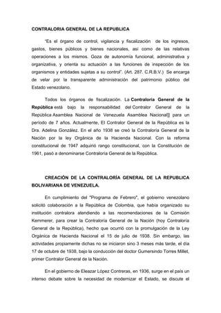 CONTRALORIA GENERAL DE LA REPUBLICA
“Es el órgano de control, vigilancia y fiscalización de los ingresos,
gastos, bienes públicos y bienes nacionales, así como de las relativas
operaciones a los mismos. Goza de autonomía funcional, administrativa y
organizativa, y orienta su actuación a las funciones de inspección de los
organismos y entidades sujetas a su control”. (Art. 287. C.R.B.V.) Se encarga
de velar por la transparente administración del patrimonio público del
Estado venezolano.
Todos los órganos de fiscalización. La Contraloría General de la
República está bajo la responsabilidad del Contralor General de la
República Asamblea Nacional de Venezuela Asamblea Nacional]] para un
período de 7 años. Actualmente, El Contralor General de la República es la
Dra. Adelina González. En el año 1938 se creó la Contraloría General de la
Nación por la ley Orgánica de la Hacienda Nacional. Con la reforma
constitucional de 1947 adquirió rango constitucional, con la Constitución de
1961, pasó a denominarse Contraloría General de la República.
CREACIÓN DE LA CONTRALORÍA GENERAL DE LA REPUBLICA
BOLIVARIANA DE VENEZUELA.
En cumplimiento del "Programa de Febrero", el gobierno venezolano
solicitó colaboración a la República de Colombia, que había organizado su
institución contralora atendiendo a las recomendaciones de la Comisión
Kemmerer, para crear la Contraloría General de la Nación (hoy Contraloría
General de la República), hecho que ocurrió con la promulgación de la Ley
Orgánica de Hacienda Nacional el 15 de julio de 1938. Sin embargo, las
actividades propiamente dichas no se iniciaron sino 3 meses más tarde, el día
17 de octubre de 1938, bajo la conducción del doctor Gumersindo Torres Millet,
primer Contralor General de la Nación.
En el gobierno de Eleazar López Contreras, en 1936, surge en el país un
intenso debate sobre la necesidad de modernizar el Estado, se discute el
 