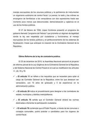 manejo escrupuloso de los recursos públicos y la pertinencia de instrumentar
un organismo autónomo de control fiscal. La prensa, la radio y los mítines se
encargaron de familiarizar a los venezolanos con dos expresiones hasta ese
momento poco menos que desconocidas: democratización y vigilancia en el
uso de los fondos públicos.
El 21 de febrero de 1936, López Contreras presentó un programa de
gobierno llamado "programa de Febrero" que prometía un régimen de legalidad
donde la ley sea respetada por ciudadanos y funcionarios; el manejo
escrupuloso de los fondos públicos y el perfeccionamiento de los sistemas de
fiscalización; líneas que anticipan la creación de la Contraloría General de la
República.
Última Reforma de la ley de contraloría publica.
El 23 de diciembre de 2010, la Asamblea Nacional sancionó el proyecto
de reforma parcial de la Ley Orgánica de la Contraloría General de la República
y del Sistema Nacional de Control Fiscal en el cual se modificaron los artículos
11, 29, 75 y 76
 .- El artículo 11 se refiere a los requisitos que se necesitan para optar al
cargo de Contralor General de la República, entre los que destacan ser
venezolano, con 15 años de graduado y 5 de experiencia en la
administración pública.
 .- El artículo 29 indica el procedimiento para designar a los contralores de
estado, municipios y distritos metropolitanos.
 .- El artículo 75 señala que el Contralor General dictará las normas
destinadas a fomentar la participación ciudadana.
 .- El artículo 76 contempla que el Poder Popular, a través de las comunas o
consejos comunales, podrá postular a candidatos para los órganos de
control fiscal.
 