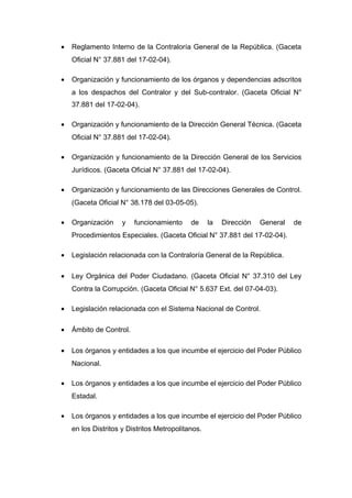 • Reglamento Interno de la Contraloría General de la República. (Gaceta
Oficial N° 37.881 del 17-02-04).
• Organización y funcionamiento de los órganos y dependencias adscritos
a los despachos del Contralor y del Sub-contralor. (Gaceta Oficial N°
37.881 del 17-02-04).
• Organización y funcionamiento de la Dirección General Técnica. (Gaceta
Oficial N° 37.881 del 17-02-04).
• Organización y funcionamiento de la Dirección General de los Servicios
Jurídicos. (Gaceta Oficial N° 37.881 del 17-02-04).
• Organización y funcionamiento de las Direcciones Generales de Control.
(Gaceta Oficial N° 38.178 del 03-05-05).
• Organización y funcionamiento de la Dirección General de
Procedimientos Especiales. (Gaceta Oficial N° 37.881 del 17-02-04).
• Legislación relacionada con la Contraloría General de la República.
• Ley Orgánica del Poder Ciudadano. (Gaceta Oficial N° 37.310 del Ley
Contra la Corrupción. (Gaceta Oficial N° 5.637 Ext. del 07-04-03).
• Legislación relacionada con el Sistema Nacional de Control.
• Ámbito de Control.
• Los órganos y entidades a los que incumbe el ejercicio del Poder Público
Nacional.
• Los órganos y entidades a los que incumbe el ejercicio del Poder Público
Estadal.
• Los órganos y entidades a los que incumbe el ejercicio del Poder Público
en los Distritos y Distritos Metropolitanos.
 