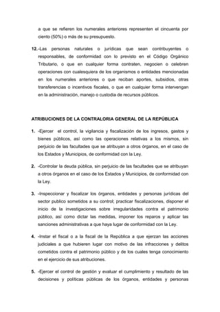 a que se refieren los numerales anteriores representen el cincuenta por
ciento (50%) o más de su presupuesto.
12.-Las personas naturales o jurídicas que sean contribuyentes o
responsables, de conformidad con lo previsto en el Código Orgánico
Tributario, o que en cualquier forma contraten, negocien o celebren
operaciones con cualesquiera de los organismos o entidades mencionadas
en los numerales anteriores o que reciban aportes, subsidios, otras
transferencias o incentivos fiscales, o que en cualquier forma intervengan
en la administración, manejo o custodia de recursos públicos.
ATRIBUCIONES DE LA CONTRALORIA GENERAL DE LA REPÚBLICA
1. -Ejercer el control, la vigilancia y fiscalización de los ingresos, gastos y
bienes públicos, así como las operaciones relativas a los mismos, sin
perjuicio de las facultades que se atribuyan a otros órganos, en el caso de
los Estados y Municipios, de conformidad con la Ley.
2. -Controlar la deuda pública, sin perjuicio de las facultades que se atribuyan
a otros órganos en el caso de los Estados y Municipios, de conformidad con
la Ley.
3. -Inspeccionar y fiscalizar los órganos, entidades y personas jurídicas del
sector publico sometidos a su control; practicar fiscalizaciones, disponer el
inicio de la investigaciones sobre irregularidades contra el patrimonio
público, así como dictar las medidas, imponer los reparos y aplicar las
sanciones administrativas a que haya lugar de conformidad con la Ley.
4. -Instar el fiscal o a la fiscal de la República a que ejerzan las acciones
judiciales a que hubieren lugar con motivo de las infracciones y delitos
cometidos contra el patrimonio público y de los cuales tenga conocimiento
en el ejercicio de sus atribuciones.
5. -Ejercer el control de gestión y evaluar el cumplimiento y resultado de las
decisiones y políticas públicas de los órganos, entidades y personas
 