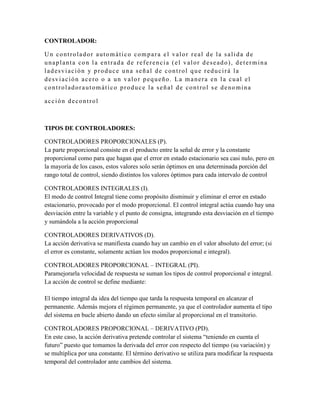 CONTROLADOR:

Un controlador automático compara el valor real de la salida de
unaplanta con la entrada de referencia (el valor deseado), determina
ladesviación y produce una señal de control que reducirá la
desviación acero o a un valor pequeño. La manera en la cual el
controladorautomático produce la señal de control se denomina

acción decontrol



TIPOS DE CONTROLADORES:

CONTROLADORES PROPORCIONALES (P).
La parte proporcional consiste en el producto entre la señal de error y la constante
proporcional como para que hagan que el error en estado estacionario sea casi nulo, pero en
la mayoría de los casos, estos valores solo serán óptimos en una determinada porción del
rango total de control, siendo distintos los valores óptimos para cada intervalo de control

CONTROLADORES INTEGRALES (I).
El modo de control Integral tiene como propósito disminuir y eliminar el error en estado
estacionario, provocado por el modo proporcional. El control integral actúa cuando hay una
desviación entre la variable y el punto de consigna, integrando esta desviación en el tiempo
y sumándola a la acción proporcional

CONTROLADORES DERIVATIVOS (D).
La acción derivativa se manifiesta cuando hay un cambio en el valor absoluto del error; (si
el error es constante, solamente actúan los modos proporcional e integral).

CONTROLADORES PROPORCIONAL – INTEGRAL (PI).
Paramejorarla velocidad de respuesta se suman los tipos de control proporcional e integral.
La acción de control se define mediante:

El tiempo integral da idea del tiempo que tarda la respuesta temporal en alcanzar el
permanente. Además mejora el régimen permanente, ya que el controlador aumenta el tipo
del sistema en bucle abierto dando un efecto similar al proporcional en el transitorio.

CONTROLADORES PROPORCIONAL – DERIVATIVO (PD).
En este caso, la acción derivativa pretende controlar el sistema “teniendo en cuenta el
futuro” puesto que tomamos la derivada del error con respecto del tiempo (su variación) y
se multiplica por una constante. El término derivativo se utiliza para modificar la respuesta
temporal del controlador ante cambios del sistema.
 