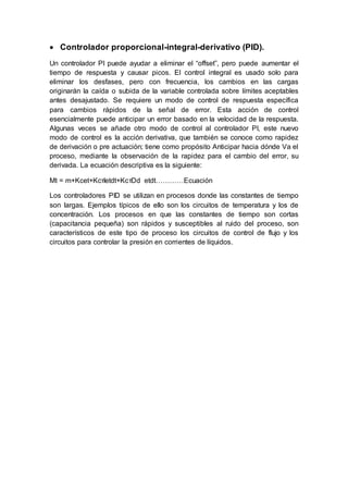  Controlador proporcional-integral-derivativo (PID).
Un controlador PI puede ayudar a eliminar el “offset”, pero puede aumentar el
tiempo de respuesta y causar picos. El control integral es usado solo para
eliminar los desfases, pero con frecuencia, los cambios en las cargas
originarán la caída o subida de la variable controlada sobre límites aceptables
antes desajustado. Se requiere un modo de control de respuesta específica
para cambios rápidos de la señal de error. Esta acción de control
esencialmente puede anticipar un error basado en la velocidad de la respuesta.
Algunas veces se añade otro modo de control al controlador PI, este nuevo
modo de control es la acción derivativa, que también se conoce como rapidez
de derivación o pre actuación; tiene como propósito Anticipar hacia dónde Va el
proceso, mediante la observación de la rapidez para el cambio del error, su
derivada. La ecuación descriptiva es la siguiente:
Mt = m+Kcet+KcτIetdt+KcτDd etdt…………Ecuación
Los controladores PID se utilizan en procesos donde las constantes de tiempo
son largas. Ejemplos típicos de ello son los circuitos de temperatura y los de
concentración. Los procesos en que las constantes de tiempo son cortas
(capacitancia pequeña) son rápidos y susceptibles al ruido del proceso, son
característicos de este tipo de proceso los circuitos de control de flujo y los
circuitos para controlar la presión en corrientes de líquidos.
 
