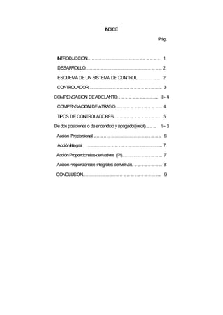 INDICE
Pág.
INTRODUCCION…………………………………………… 1
DESARROLLO……………………………………………… 2
ESQUEMADEUN SISTEMA DECONTROL…………...... 2
CONTROLADOR……………………………………………. 3
COMPENSACION DEADELANTO………………………... 3- 4
COMPENSACION DEATRASO…………………………… 4
TIPOS DECONTROLADORES…………………………… 5
Dedosposicioneso deencendido y apagado(on/of)……… 5 - 6
Acción Proporcional…………………………………………. 6
AcciónIntegral …………………………………………….. 7
AcciónProporcionales-derivativos (PI)……………………….. 7
AcciónProporcionales-integrales-derivativos………………… 8
CONCLUSION……………………………………………….. 9
 