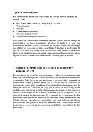 Tipos de controladores
Los controladores industriales se clasifican, de acuerdo con sus acciones de
control, como:
 De dos posiciones o de encendido y apagado (on/of)
 Proporcionales
 Integrales
 Proporcionales-integrales
 Proporcionales-derivativos
 Proporcionales-integrales-derivativos
Casi todos los controladores industriales emplean como fuente de energía la
electricidad o un fluido presurizado, tal como el aceite o el aire. Los
controladores también pueden clasificarse, de acuerdo con el tipo de energía
que utilizan en su operación, como neumáticos, hidráulicos o electrónicos. El
tipo de controlador que se use debe decidirse con base en la naturaleza de la
planta y las condiciones operacionales, incluyendo consideraciones tales como
seguridad, costo, disponibilidad, confiabilidad, precisión, peso y tamaño.
 Acción de controlde dos posiciones o de encendidoy
apagado (on /off).
En un sistema de control de dos posiciones, el elemento de actuación solo
tiene dos posiciones fijas que, en muchos casos, son simplemente encendidos
y apagados. Este control de dos posiciones o de encendido y apagado es
relativamente simple y barato, razón por la cual su uso es extendido en
sistemas de control tanto industriales como domésticos. Supongamos que la
señal de salida del controlador es u(t) y que la señal de error es e(t). En el
control de dos posiciones, la señal u(t) permanece en un valor ya sea máximo o
mínimo, dependiendo de si la señal de errores positiva o negativa En un
sistema de control de dos posiciones Es común que los controladores de dos
posiciones sean dispositivos eléctricos, en cuyo caso se usa extensamente una
válvula eléctrica operada por solenoides. Los controladores neumáticos
proporcionales con ganancias muy altas funcionan como controladores de dos
posiciones y, en ocasiones, se denominan controladores neumáticos de dos
posiciones.
 
