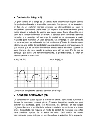  Controlador integra (I)
Un gran cambio en la carga de un sistema hará experimentar un gran cambio
del punto de referencia, a la variable controlada. Por ejemplo, si es aumentado
el flujo de un material mientras atraviesa un intercambiador de calor, la
temperatura del material caerá antes con respecto al sistema de control y este
pueda ajustar la entrada de vapora una nueva carga. Como el cambio en el
calor de la variable controlada disminuye, la señal de error comienza a ser más
pequeña y la posición del elemento de control se va acercando al punto
requerido para mantener un valor constante. Sin embargo, el valor constante
no será un punto de referencia: tendrá un desfase (Offset). Acción de control
integral: da una salida del controlador que esproporcional al error acumulado, lo
que implica que es un modo decontrolar lento.La señal de control u(t) tiene un
valor diferente de cero cuando la señalde error e(t) es cero. Por lo que se
concluye que dada una referenciaconstante, o perturbaciones, el error en
régimen permanente es cero.
Cp(s) = K /st0 u(t) = Ki ʃ e(t) dt
Cambios de temperatura debido a cambios en la carga
 CONTROL DERIVATIVO (PI)
Un controlador PI puede ayudar a eliminar el “offset”, pero puede aumentar el
tiempo de respuesta y causar picos. El control integral es usado solo para
eliminar los desfases, pero con frecuencia, los cambios en las cargas
originarán la caída o subida de la variable controlada sobre límites aceptables
antes desajustado. Se requiere un modo de control de respuesta específica
para cambios rápidos de la señal de error. Esta acción de control
esencialmente puede anticipar un error basado en la velocidad de la respuesta
 