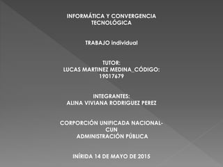 INFORMÁTICA Y CONVERGENCIA
TECNOLÓGICA
TRABAJO individual
TUTOR:
LUCAS MARTINEZ MEDINA_CÓDIGO:
19017679
INTEGRANTES:
ALINA VIVIANA RODRIGUEZ PEREZ
CORPORCIÓN UNIFICADA NACIONAL-
CUN
ADMINISTRACIÓN PÚBLICA
INÍRIDA 14 DE MAYO DE 2015
 