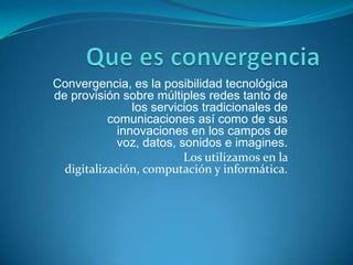 Convergencia, es la posibilidad tecnológica
de provisión sobre múltiples redes tanto de
                los servicios tradicionales de
           comunicaciones así como de sus
             innovaciones en los campos de
             voz, datos, sonidos e imagines.
                          Los utilizamos en la
  digitalización, computación y informática.
 