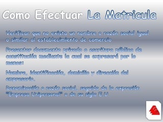 Como Efectuar La MatriculaVerificar que no exista un nombre o razón social igual o similar al establecimiento de comercioPresentar documento privado o escritura pública de constitución mediante la cual se expresará por lo menos:Nombre, identificación, domicilio y dirección del empresario.Denominación o razón social, seguida de la expresión "Empresa Unipersonal" o de su sigla E.U