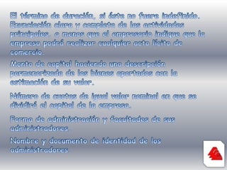 El término de duración, si éste no fuere indefinido. Enunciación clara y completa de las actividades principales, a menos que el empresario indique que la empresa podrá realizar cualquier acto lícito de comercio.Monto de capital haciendo una descripción pormenorizada de los bienes aportados con la estimación de su valor.Número de cuotas de igual valor nominal en que se dividirá el capital de la empresa. Forma de administración y facultades de sus administradores.Nombre y documento de identidad de los administradores.