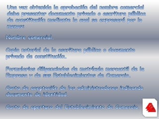 Una vez obtenida la aprobación del nombre comercial debe presentar documento privado o escritura pública de constitución mediante la cual se expresará por lo menos:Nombre comercial.Copia notarial de la escritura pública o documento privado de constitución.Formularios diligenciados de matrícula mercantil de la Empresa y de sus Establecimientos de Comercio.Carta de aceptación de los administradores indicando documento de identidad.Carta de apertura del Establecimiento de Comercio.
