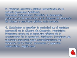 3. Obtener escritura pública autenticada en la notaria (personas jurídicas). Empresas Unipersonal: Inscribir el documento privado ante el secretario de la Cámara de Comercio de Cúcuta o escritura pública ante notaria. 4. Matricular e inscribir la sociedad en el registro mercantil de la Cámara de Comercio, requisitos: Presentar copia de la escritura pública de la constitución de la sociedad. Diligencia formulario de matricula mercantil para establecimientos de Comercio (si lo tiene), sucursales y agencias comerciales, según caso. 