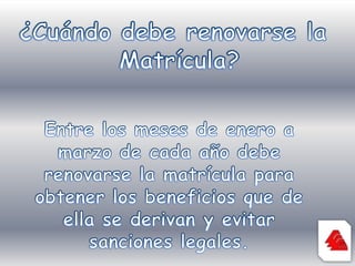 ¿Cuándo debe renovarse la Matrícula?Entre los meses de enero a marzo de cada año debe renovarse la matrícula para obtener los beneficios que de ella se derivan y evitar sanciones legales.