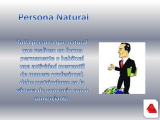 Persona NaturalToda persona que natural que realicen en forma permanente o habitual una actividad mercantil de manera profesional, debe matricularse en la cámara de comercio como comerciante.