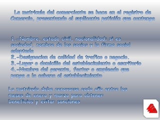 La matricula del comerciante se hace en el registro de Comercio, presentando el suplicante petición que contenga1.-Nombre, estado civil, nacionalidad; si es sociedad, nombre de los socios y la firma social adaptada2.-Designacion de calidad de trafico o negocio.3.-Lugar o domicilio del establecimiento o escritorio4.-Nombre del gerente, factor o empleado que ponga a la cabeza el establecimientoLa matricula debe renovarse cada año entre los meses de enero y marzo para obtener beneficios y evitar sanciones