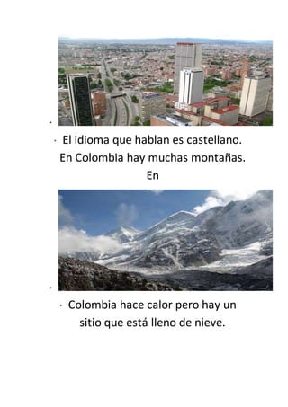 *
* El idioma que hablan es castellano.
En Colombia hay muchas montañas.
En
*
* Colombia hace calor pero hay un
sitio que está lleno de nieve.
 